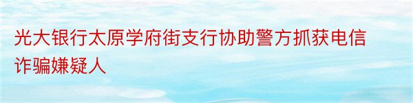 光大银行太原学府街支行协助警方抓获电信诈骗嫌疑人