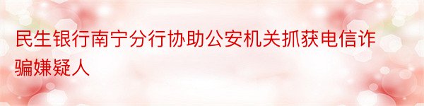 民生银行南宁分行协助公安机关抓获电信诈骗嫌疑人