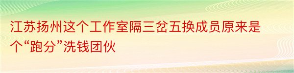 江苏扬州这个工作室隔三岔五换成员原来是个“跑分”洗钱团伙