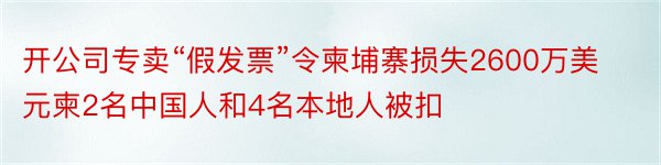 开公司专卖“假发票”令柬埔寨损失2600万美元柬2名中国人和4名本地人被扣