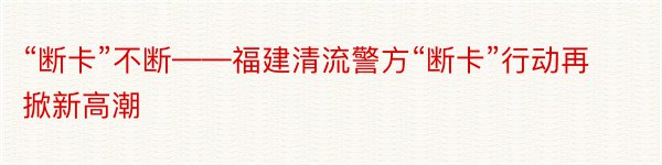 “断卡”不断——福建清流警方“断卡”行动再掀新高潮