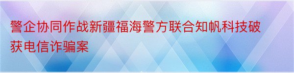 警企协同作战新疆福海警方联合知帆科技破获电信诈骗案