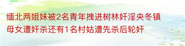 缅北两姐妹被2名青年拽进树林奸淫央冬镇母女遭奸杀还有1名村姑遭先杀后轮奸