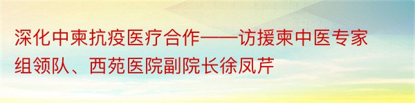 深化中柬抗疫医疗合作——访援柬中医专家组领队、西苑医院副院长徐凤芹