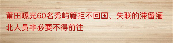 莆田曝光60名秀屿籍拒不回国、失联的滞留缅北人员非必要不得前往