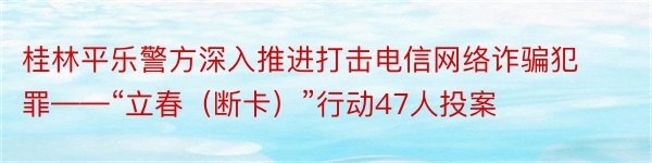 桂林平乐警方深入推进打击电信网络诈骗犯罪——“立春（断卡）”行动47人投案