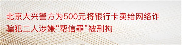 北京大兴警方为500元将银行卡卖给网络诈骗犯二人涉嫌“帮信罪”被刑拘