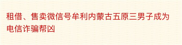 租借、售卖微信号牟利内蒙古五原三男子成为电信诈骗帮凶