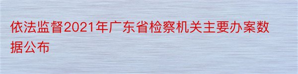 依法监督2021年广东省检察机关主要办案数据公布