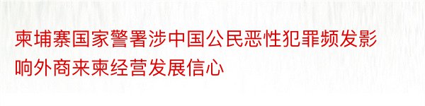 柬埔寨国家警署涉中国公民恶性犯罪频发影响外商来柬经营发展信心