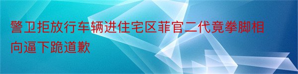 警卫拒放行车辆进住宅区菲官二代竟拳脚相向逼下跪道歉