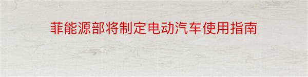 菲能源部将制定电动汽车使用指南