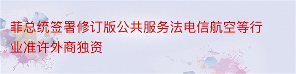 菲总统签署修订版公共服务法电信航空等行业准许外商独资