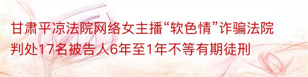 甘肃平凉法院网络女主播“软色情”诈骗法院判处17名被告人6年至1年不等有期徒刑