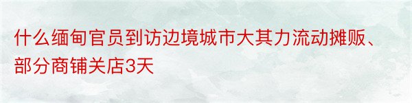 什么缅甸官员到访边境城市大其力流动摊贩、部分商铺关店3天