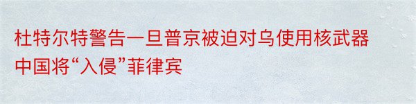 杜特尔特警告一旦普京被迫对乌使用核武器中国将“入侵”菲律宾