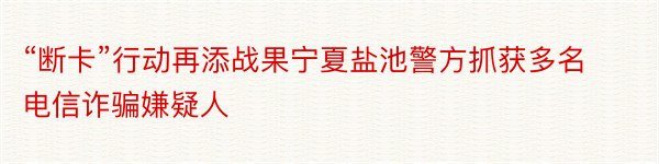 “断卡”行动再添战果宁夏盐池警方抓获多名电信诈骗嫌疑人