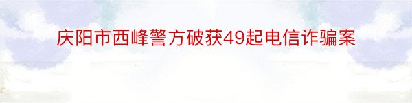 庆阳市西峰警方破获49起电信诈骗案