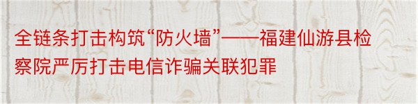 全链条打击构筑“防火墙”——福建仙游县检察院严厉打击电信诈骗关联犯罪