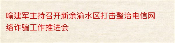 喻建军主持召开新余渝水区打击整治电信网络诈骗工作推进会