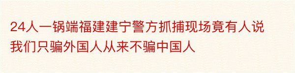 24人一锅端福建建宁警方抓捕现场竟有人说我们只骗外国人从来不骗中国人