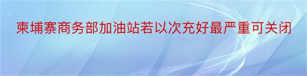 柬埔寨商务部加油站若以次充好最严重可关闭