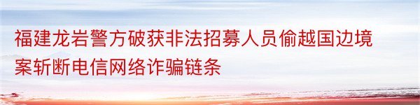 福建龙岩警方破获非法招募人员偷越国边境案斩断电信网络诈骗链条