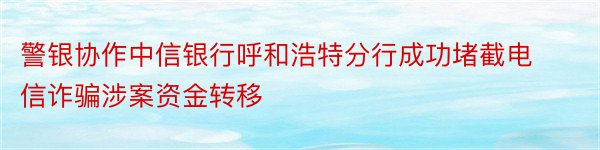 警银协作中信银行呼和浩特分行成功堵截电信诈骗涉案资金转移