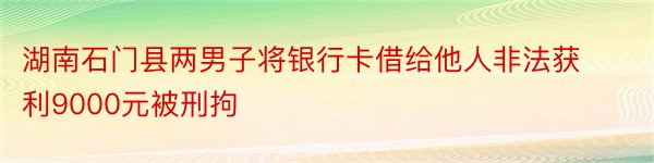 湖南石门县两男子将银行卡借给他人非法获利9000元被刑拘