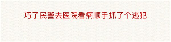 巧了民警去医院看病顺手抓了个逃犯