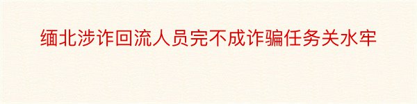 缅北涉诈回流人员完不成诈骗任务关水牢