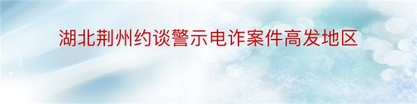 湖北荆州约谈警示电诈案件高发地区