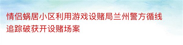 情侣蜗居小区利用游戏设赌局兰州警方循线追踪破获开设赌场案