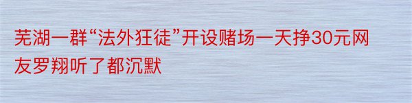 芜湖一群“法外狂徒”开设赌场一天挣30元网友罗翔听了都沉默