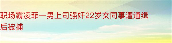 职场霸凌菲一男上司强奸22岁女同事遭通缉后被捕