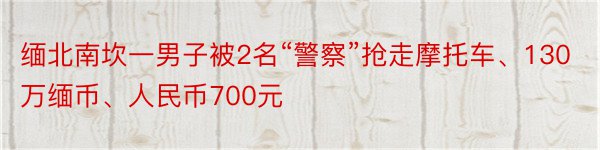 缅北南坎一男子被2名“警察”抢走摩托车、130万缅币、人民币700元