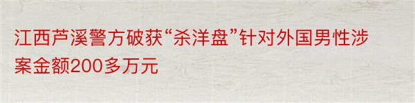 江西芦溪警方破获“杀洋盘”针对外国男性涉案金额200多万元