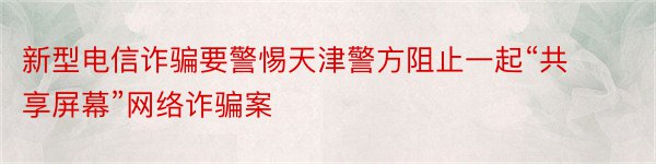 新型电信诈骗要警惕天津警方阻止一起“共享屏幕”网络诈骗案