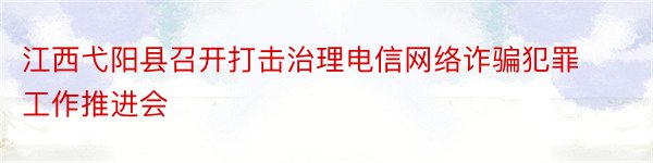 江西弋阳县召开打击治理电信网络诈骗犯罪工作推进会