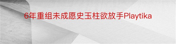 6年重组未成愿史玉柱欲放手Playtika