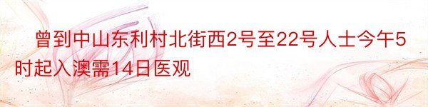 ​曾到中山东利村北街西2号至22号人士今午5时起入澳需14日医观