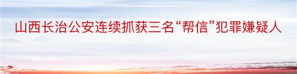 山西长治公安连续抓获三名“帮信”犯罪嫌疑人