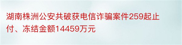 湖南株洲公安共破获电信诈骗案件259起止付、冻结金额14459万元