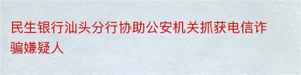 民生银行汕头分行协助公安机关抓获电信诈骗嫌疑人