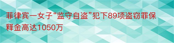 菲律宾一女子“监守自盗”犯下89项盗窃罪保释金高达1050万