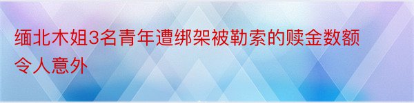 缅北木姐3名青年遭绑架被勒索的赎金数额令人意外