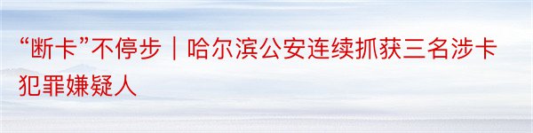 “断卡”不停步︱哈尔滨公安连续抓获三名涉卡犯罪嫌疑人