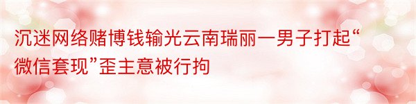 沉迷网络赌博钱输光云南瑞丽一男子打起“微信套现”歪主意被行拘