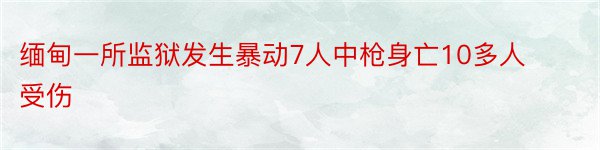 缅甸一所监狱发生暴动7人中枪身亡10多人受伤