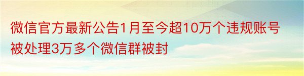 微信官方最新公告1月至今超10万个违规账号被处理3万多个微信群被封